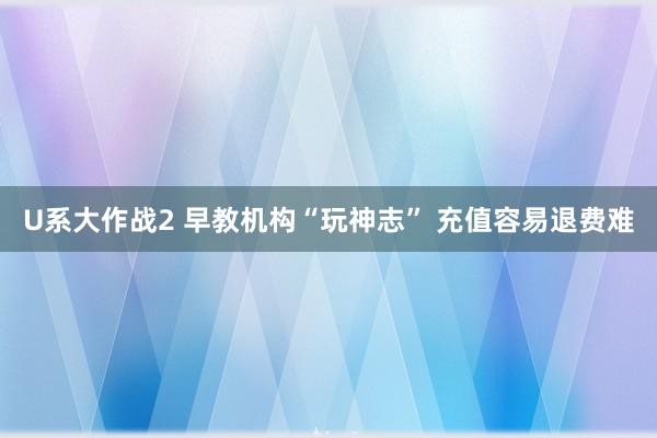 U系大作战2 早教机构“玩神志” 充值容易退费难