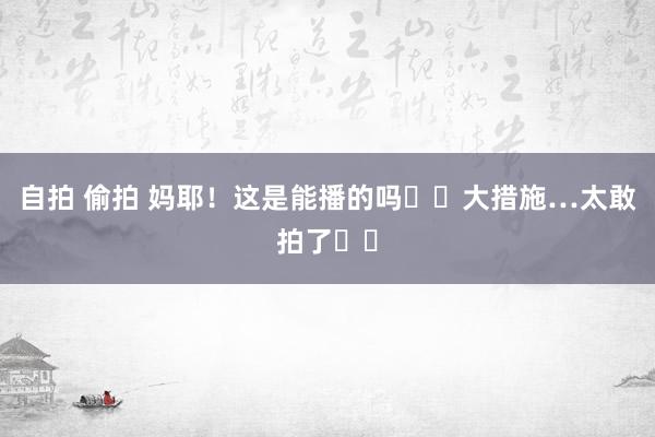 自拍 偷拍 妈耶!这是能播的吗❗️大措施…太敢拍了❗️