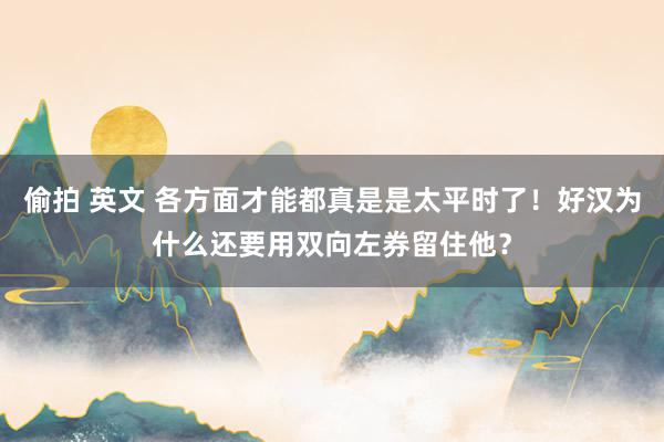 偷拍 英文 各方面才能都真是是太平时了！好汉为什么还要用双向左券留住他？