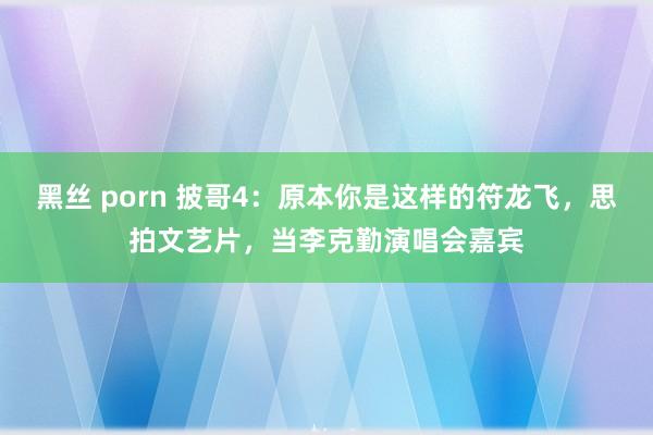 黑丝 porn 披哥4：原本你是这样的符龙飞，思拍文艺片，当李克勤演唱会嘉宾