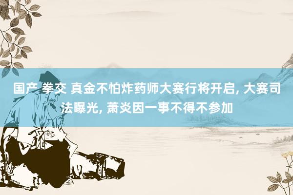 国产 拳交 真金不怕炸药师大赛行将开启， 大赛司法曝光， 萧炎因一事不得不参加