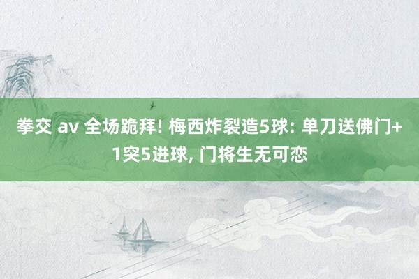 拳交 av 全场跪拜! 梅西炸裂造5球: 单刀送佛门+1突5进球， 门将生无可恋