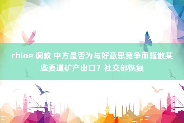 chloe 调教 中方是否为与好意思竞争而驱散某些要道矿产出口？社交部恢复