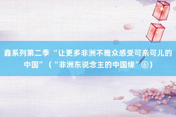 鑫系列第二季 “让更多非洲不雅众感受可亲可儿的中国”（“非洲东说念主的中国缘”⑥）