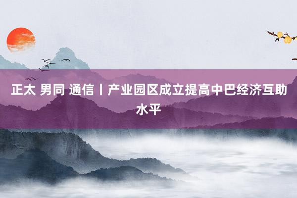 正太 男同 通信丨产业园区成立提高中巴经济互助水平