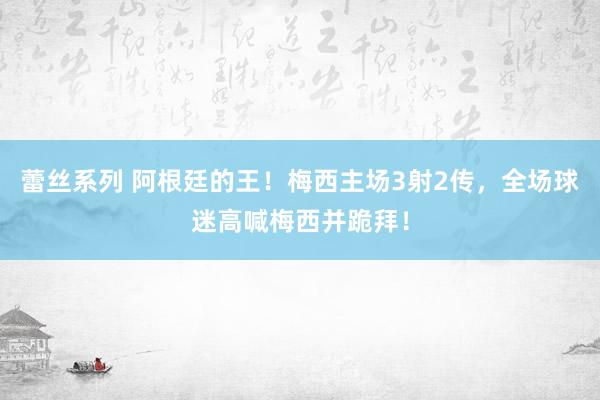 蕾丝系列 阿根廷的王！梅西主场3射2传，全场球迷高喊梅西并跪拜！
