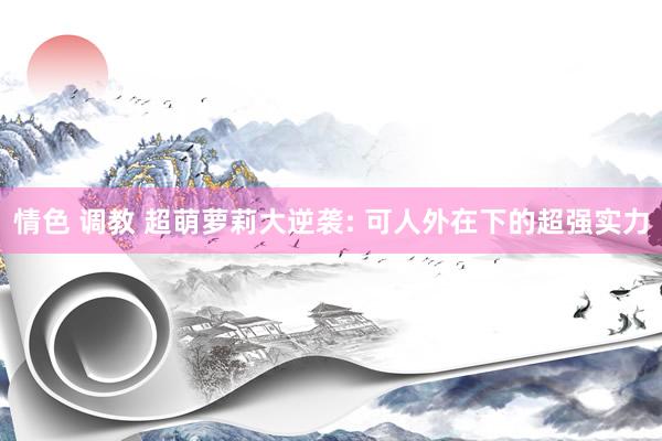 情色 调教 超萌萝莉大逆袭: 可人外在下的超强实力