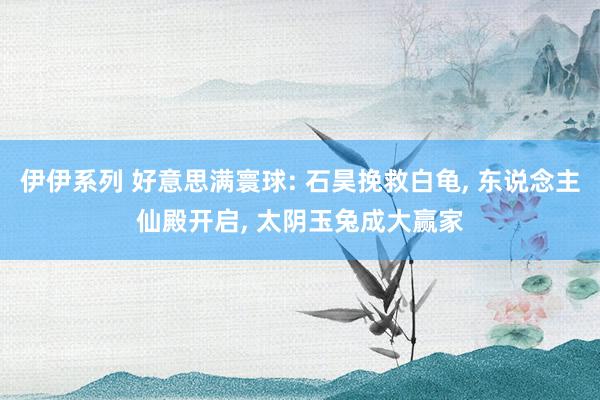 伊伊系列 好意思满寰球: 石昊挽救白龟， 东说念主仙殿开启， 太阴玉兔成大赢家