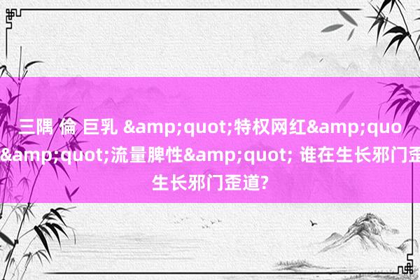 三隅 倫 巨乳 &quot;特权网红&quot;耍&quot;流量脾性&quot; 谁在生长邪门歪道?