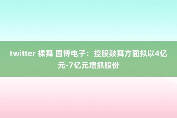 twitter 裸舞 国博电子：控股鼓舞方面拟以4亿元-7亿元增抓股份