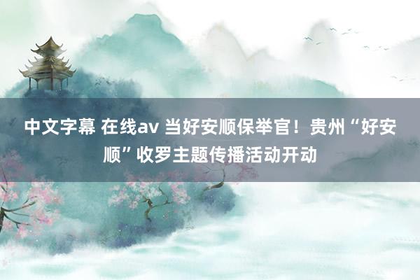 中文字幕 在线av 当好安顺保举官！贵州“好安顺”收罗主题传播活动开动