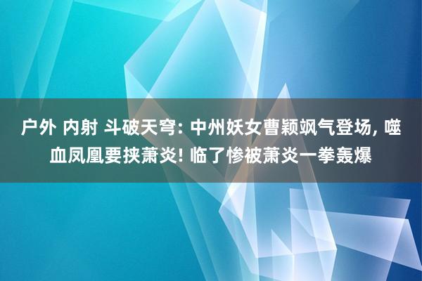 户外 内射 斗破天穹: 中州妖女曹颖飒气登场， 噬血凤凰要挟萧炎! 临了惨被萧炎一拳轰爆