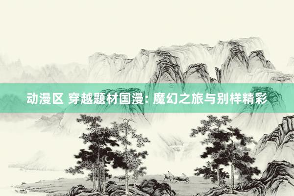 动漫区 穿越题材国漫: 魔幻之旅与别样精彩