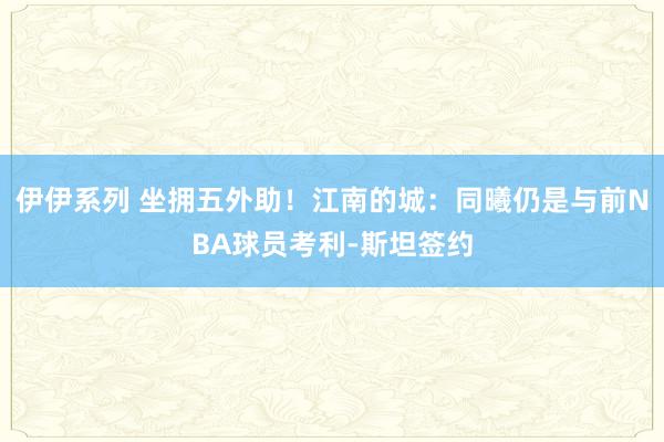 伊伊系列 坐拥五外助！江南的城：同曦仍是与前NBA球员考利-斯坦签约