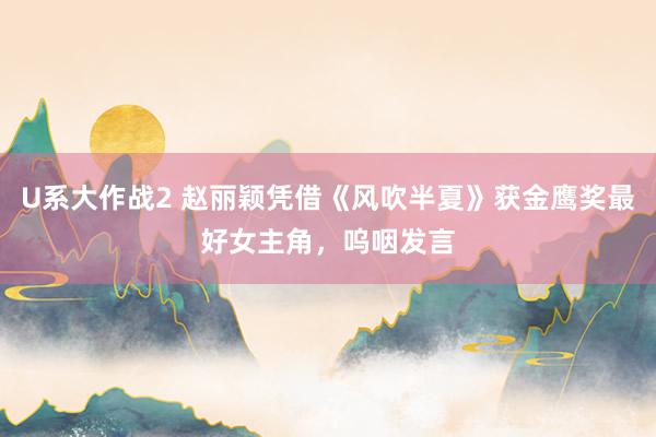 U系大作战2 赵丽颖凭借《风吹半夏》获金鹰奖最好女主角，呜咽发言