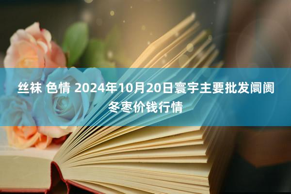 丝袜 色情 2024年10月20日寰宇主要批发阛阓冬枣价钱行情