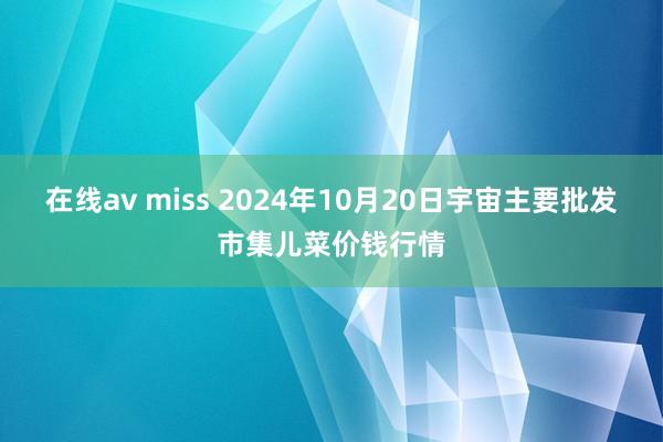 在线av miss 2024年10月20日宇宙主要批发市集儿菜价钱行情