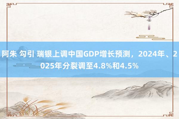 阿朱 勾引 瑞银上调中国GDP增长预测，2024年、2025年分裂调至4.8%和4.5%