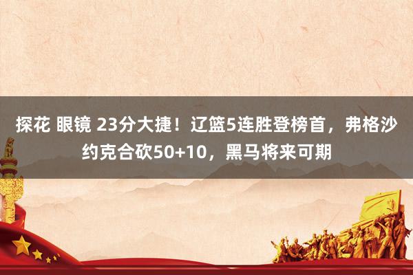 探花 眼镜 23分大捷！辽篮5连胜登榜首，弗格沙约克合砍50+10，黑马将来可期