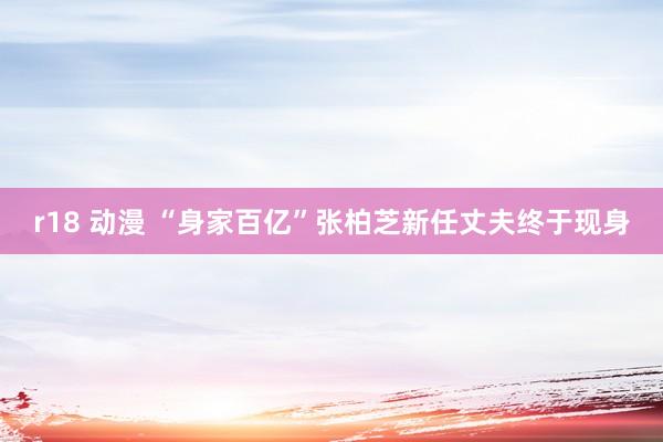r18 动漫 “身家百亿”张柏芝新任丈夫终于现身