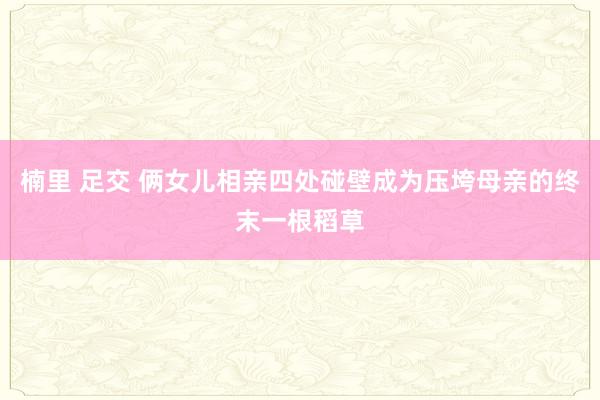 楠里 足交 俩女儿相亲四处碰壁成为压垮母亲的终末一根稻草