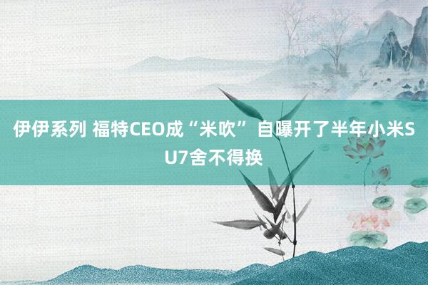 伊伊系列 福特CEO成“米吹” 自曝开了半年小米SU7舍不得换