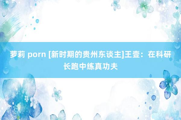 萝莉 porn [新时期的贵州东谈主]王壹：在科研长跑中练真功夫