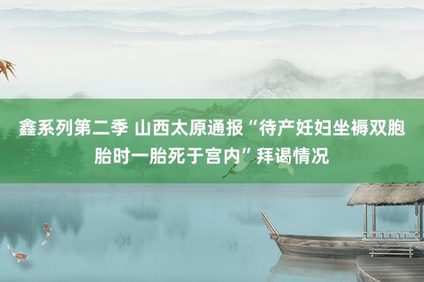 鑫系列第二季 山西太原通报“待产妊妇坐褥双胞胎时一胎死于宫内”拜谒情况