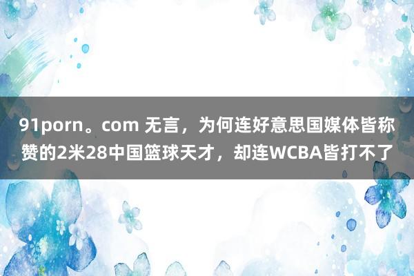 91porn。com 无言，为何连好意思国媒体皆称赞的2米28中国篮球天才，却连WCBA皆打不了