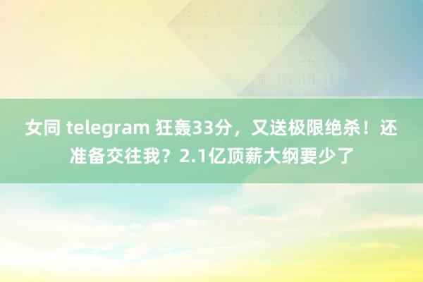 女同 telegram 狂轰33分，又送极限绝杀！还准备交往我？2.1亿顶薪大纲要少了