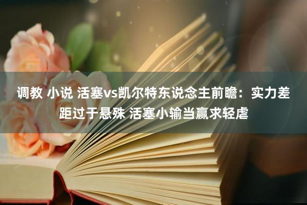 调教 小说 活塞vs凯尔特东说念主前瞻：实力差距过于悬殊 活塞小输当赢求轻虐