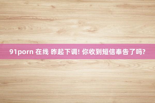 91porn 在线 昨起下调! 你收到短信奉告了吗?