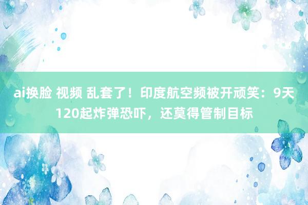 ai换脸 视频 乱套了！印度航空频被开顽笑：9天120起炸弹恐吓，还莫得管制目标