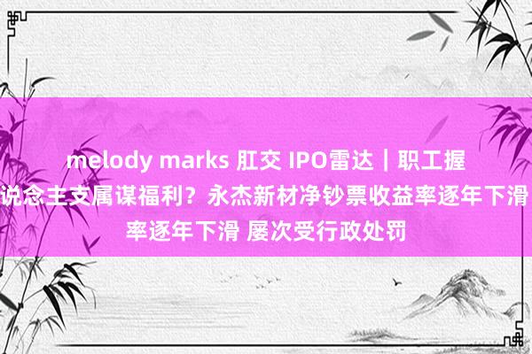 melody marks 肛交 IPO雷达｜职工握股平台为实控东说念主支属谋福利？永杰新材净钞票收益率逐年下滑 屡次受行政处罚