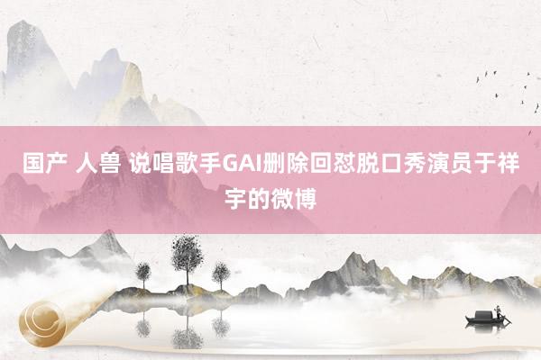 国产 人兽 说唱歌手GAI删除回怼脱口秀演员于祥宇的微博