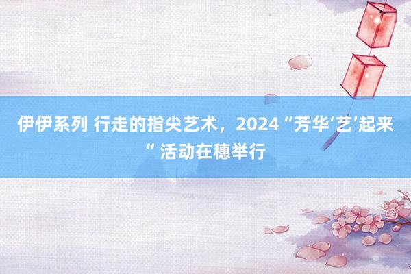 伊伊系列 行走的指尖艺术，2024“芳华‘艺’起来”活动在穗举行