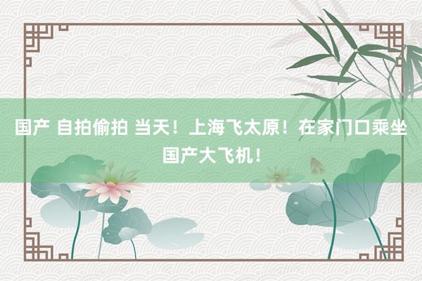国产 自拍偷拍 当天！上海飞太原！在家门口乘坐国产大飞机！