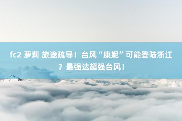 fc2 萝莉 旅途疏导!台风“康妮”可能登陆浙江?最强达超强台风!
