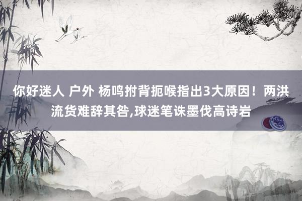 你好迷人 户外 杨鸣拊背扼喉指出3大原因！两洪流货难辞其咎，球迷笔诛墨伐高诗岩