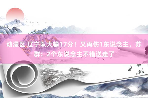 动漫区 辽宁队大输17分！又再伤1东说念主，苏群：2个东说念主不错送走了