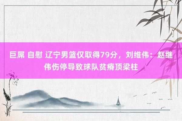 巨屌 自慰 辽宁男篮仅取得79分，刘维伟：赵继伟伤停导致球队贫瘠顶梁柱