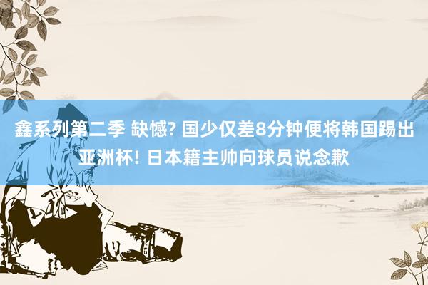 鑫系列第二季 缺憾? 国少仅差8分钟便将韩国踢出亚洲杯! 日本籍主帅向球员说念歉