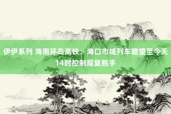 伊伊系列 海南环岛高铁、海口市域列车瞻望至今天14时控制规复脱手