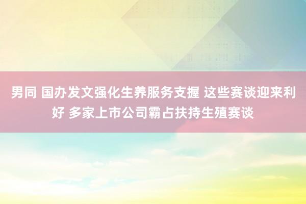 男同 国办发文强化生养服务支握 这些赛谈迎来利好 多家上市公司霸占扶持生殖赛谈