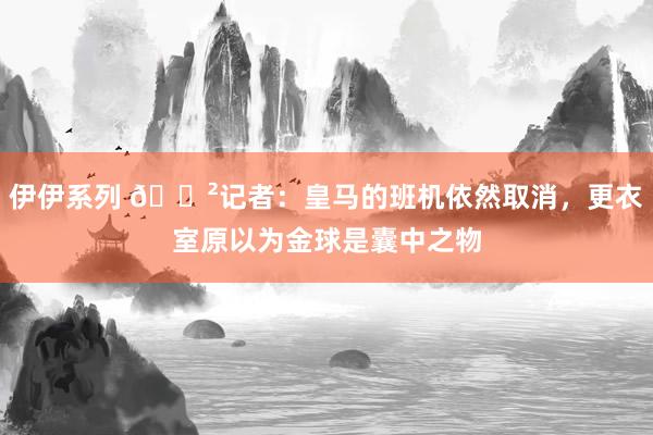 伊伊系列 😲记者：皇马的班机依然取消，更衣室原以为金球是囊中之物