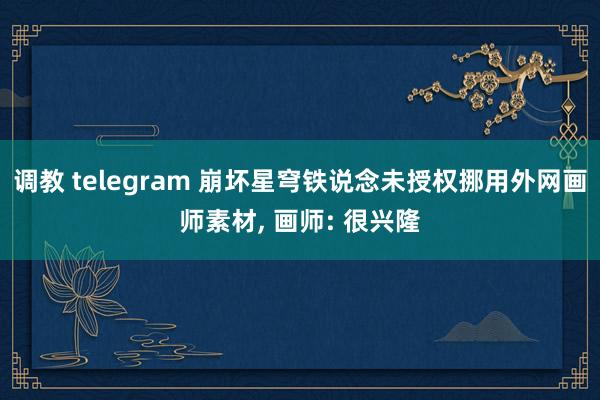 调教 telegram 崩坏星穹铁说念未授权挪用外网画师素材， 画师: 很兴隆