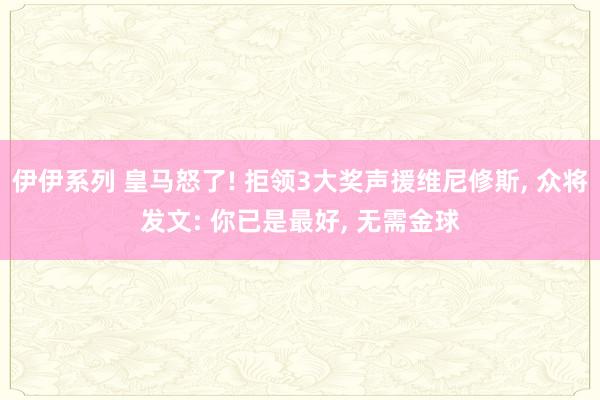 伊伊系列 皇马怒了! 拒领3大奖声援维尼修斯， 众将发文: 你已是最好， 无需金球