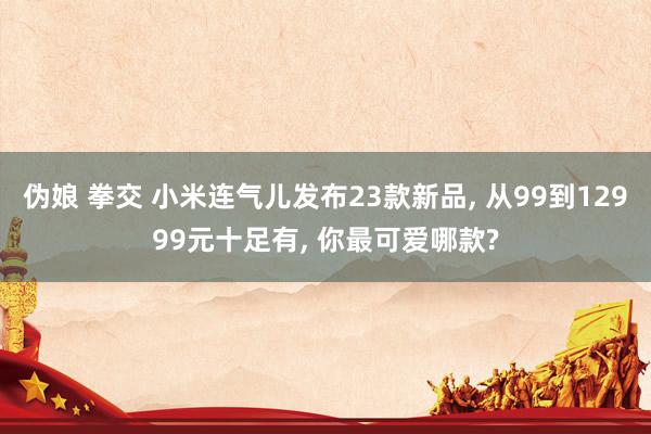 伪娘 拳交 小米连气儿发布23款新品， 从99到12999元十足有， 你最可爱哪款?