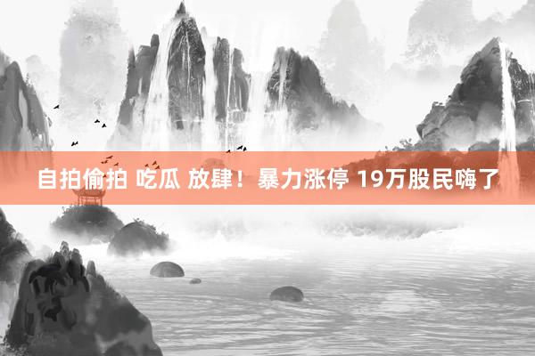 自拍偷拍 吃瓜 放肆！暴力涨停 19万股民嗨了