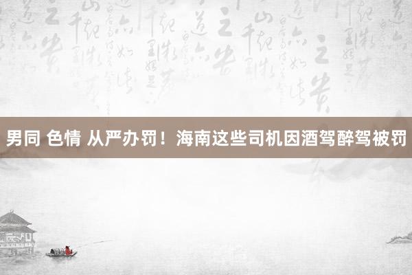 男同 色情 从严办罚！海南这些司机因酒驾醉驾被罚